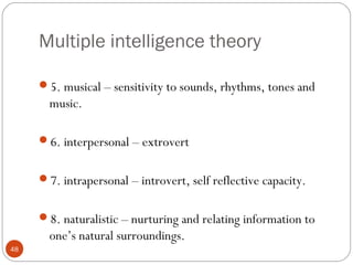 4488 
Multiple intelligence theory 
5. musical – sensitivity to sounds, rhythms, tones and 
music. 
6. interpersonal – extrovert 
7. intrapersonal – introvert, self reflective capacity. 
8. naturalistic – nurturing and relating information to 
one’s natural surroundings. 
 