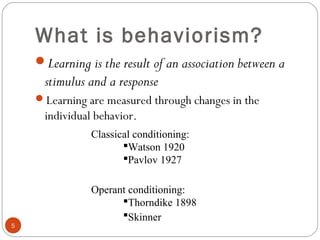 55 
What is behaviorism? 
Learning is the result of an association between a 
stimulus and a response 
Learning are measured through changes in the 
individual behavior. 
Classical conditioning: 
Watson 1920 
Pavlov 1927 
Operant conditioning: 
Thorndike 1898 
Skinner 
 