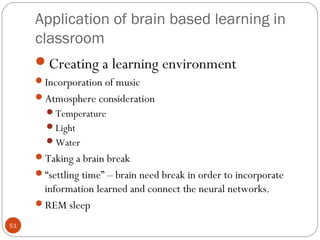 5511 
Application of brain based learning in 
classroom 
Creating a learning environment 
Incorporation of music 
Atmosphere consideration 
Temperature 
Light 
Water 
Taking a brain break 
“settling time” – brain need break in order to incorporate 
information learned and connect the neural networks. 
REM sleep 
 