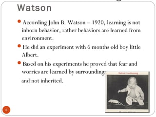 66 
Classical conditioning - 
Watson 
According John B. Watson – 1920, learning is not 
inborn behavior, rather behaviors are learned from 
environment. 
He did an experiment with 6 months old boy little 
Albert. 
Based on his experiments he proved that fear and 
worries are learned by surroundings 
and not inherited. 
 