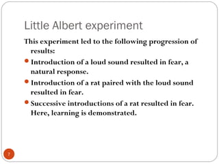 77 
Little Albert experiment 
This experiment led to the following progression of 
results: 
Introduction of a loud sound resulted in fear, a 
natural response. 
Introduction of a rat paired with the loud sound 
resulted in fear. 
Successive introductions of a rat resulted in fear. 
Here, learning is demonstrated. 
 