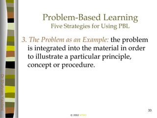 © 2002 ATGCI
DrShahramYazdani
33
Problem-Based Learning
Five Strategies for Using PBL
3. The Problem as an Example: the problem
is integrated into the material in order
to illustrate a particular principle,
concept or procedure.
 