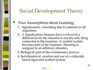 © 2002 ATGCI
DrShahramYazdani
60
Social Development Theory
 Four Assumptions about Learning:
1. Signalization: something that is common to all
organisms.
2. 2. Signification: humans have evolved to a
different level; the stimulus is not the only thing
connected to the response. A symbol system
becomes part of the response. Meaning is
assigned to an arbitrary stimulus.
3. Biological: part of the evolutionary process
4. Sociohistorical: creation and use of a culturally
based signs and symbol system.
 
