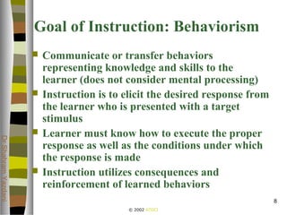 © 2002 ATGCI
DrShahramYazdani
8
Goal of Instruction: Behaviorism
 Communicate or transfer behaviors
representing knowledge and skills to the
learner (does not consider mental processing)
 Instruction is to elicit the desired response from
the learner who is presented with a target
stimulus
 Learner must know how to execute the proper
response as well as the conditions under which
the response is made
 Instruction utilizes consequences and
reinforcement of learned behaviors
 