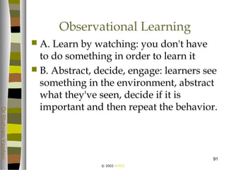 © 2002 ATGCI
DrShahramYazdani
91
Observational Learning
 A. Learn by watching: you don't have
to do something in order to learn it
 B. Abstract, decide, engage: learners see
something in the environment, abstract
what they've seen, decide if it is
important and then repeat the behavior.
 