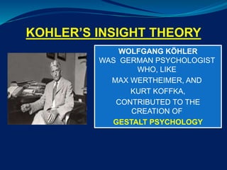 KOHLER’S INSIGHT THEORY
WOLFGANG KÖHLER
WAS GERMAN PSYCHOLOGIST
WHO, LIKE
MAX WERTHEIMER, AND
KURT KOFFKA,
CONTRIBUTED TO THE
CREATION OF
GESTALT PSYCHOLOGY
 