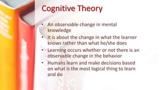 Cognitive Theory
• An observable change in mental
knowledge
• It is about the change in what the learner
knows rather than what he/she does
• Learning occurs whether or not there is an
observable change in the behavior
• Humans learn and make decisions based
on what is the most logical thing to learn
and do
 