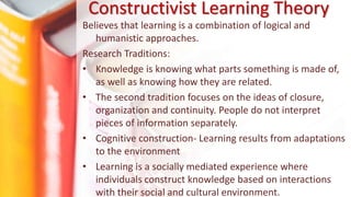 Believes that learning is a combination of logical and
humanistic approaches.
Research Traditions:
• Knowledge is knowing what parts something is made of,
as well as knowing how they are related.
• The second tradition focuses on the ideas of closure,
organization and continuity. People do not interpret
pieces of information separately.
• Cognitive construction- Learning results from adaptations
to the environment
• Learning is a socially mediated experience where
individuals construct knowledge based on interactions
with their social and cultural environment.
Constructivist Learning Theory
 