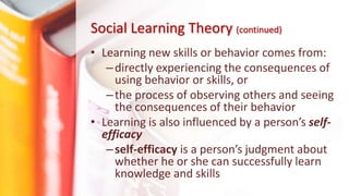 • Learning new skills or behavior comes from:
–directly experiencing the consequences of
using behavior or skills, or
–the process of observing others and seeing
the consequences of their behavior
• Learning is also influenced by a person’s self-
efficacy
–self-efficacy is a person’s judgment about
whether he or she can successfully learn
knowledge and skills
Social Learning Theory (continued)
 
