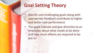 Goal Setting Theory
• Specific and challenging goals along with
appropriate feedback contribute to higher
and better task performance
• The goals indicate and give direction to an
employee about what needs to be done
and how much efforts are required to be
put in.
 