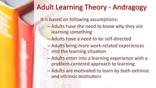 Adult Learning Theory - Andragogy
It is based on following assumptions:
– Adults have the need to know why they are
learning something
– Adults have a need to be self-directed
– Adults bring more work-related experiences
into the learning situation
– Adults enter into a learning experience with a
problem-centered approach to learning
– Adults are motivated to learn by both extrinsic
and intrinsic motivators
 
