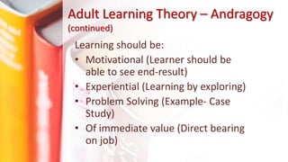 Learning should be:
• Motivational (Learner should be
able to see end-result)
• Experiential (Learning by exploring)
• Problem Solving (Example- Case
Study)
• Of immediate value (Direct bearing
on job)
Adult Learning Theory – Andragogy
(continued)
 