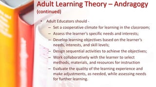 • Adult Educators should -
– Set a cooperative climate for learning in the classroom;
– Assess the learner’s specific needs and interests;
– Develop learning objectives based on the learner’s
needs, interests, and skill levels;
– Design sequential activities to achieve the objectives;
– Work collaboratively with the learner to select
methods, materials, and resources for instruction
– Evaluate the quality of the learning experience and
make adjustments, as needed, while assessing needs
for further learning.
Adult Learning Theory – Andragogy
(continued)
 