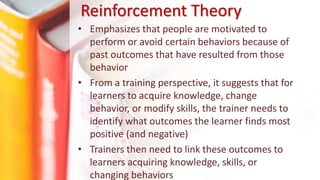 Reinforcement Theory
• Emphasizes that people are motivated to
perform or avoid certain behaviors because of
past outcomes that have resulted from those
behavior
• From a training perspective, it suggests that for
learners to acquire knowledge, change
behavior, or modify skills, the trainer needs to
identify what outcomes the learner finds most
positive (and negative)
• Trainers then need to link these outcomes to
learners acquiring knowledge, skills, or
changing behaviors
 