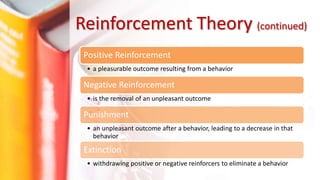 Positive Reinforcement
• a pleasurable outcome resulting from a behavior
Negative Reinforcement
• is the removal of an unpleasant outcome
Punishment
• an unpleasant outcome after a behavior, leading to a decrease in that
behavior
Extinction
• withdrawing positive or negative reinforcers to eliminate a behavior
Reinforcement Theory (continued)
 