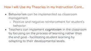 How I will Use my Theories in my Instruction Cont...
● Behaviorism can be implemented as classroom
management
○ Positive and negative reinforcement for student’s
behavior
● Teachers can implement cognitivism in the classroom
by focusing on the process of learning rather than
the end goal - facilitating student learning by
adapting to their developmental levels
 