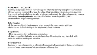 LEARNING THEORIES
Learning as a process focuses on what happens when the learning takes place. Explanations
of what happens constitute learning theories. A learning theory is an attempt to describe
how people and animals learn, thereby helping us understands the inherently complex process
of learning. Learning theories have two chief values according to Hill (2002).
There are three major learning theories
Behaviourism
- It focuses on objectively observable behaviors and discounts mental activities.
- Behaviorists define learning as the acquisition of new behavior.
Cognitivism
- How we acquire, store and process information
- It looks beyond the behavior to explain brain-based learning that may have link with
memory, problem solving and attention.
Constructivism
Learning is viewed as process in which the learner actively constructs or builds new ideas or
concepts based on experience/interpretation/social interaction.
 
