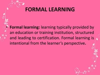 FORMAL LEARNING
• Formal learning: learning typically provided by
an education or training institution, structured
and leading to certification. Formal learning is
intentional from the learner‘s perspective.
 