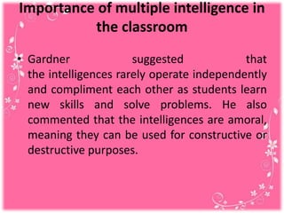 Importance of multiple intelligence in
the classroom
• Gardner suggested that
the intelligences rarely operate independently
and compliment each other as students learn
new skills and solve problems. He also
commented that the intelligences are amoral,
meaning they can be used for constructive or
destructive purposes.
 