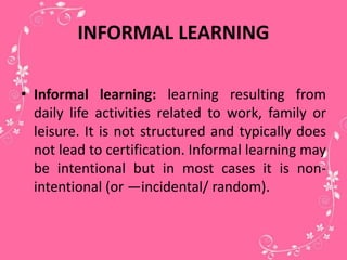 INFORMAL LEARNING
• Informal learning: learning resulting from
daily life activities related to work, family or
leisure. It is not structured and typically does
not lead to certification. Informal learning may
be intentional but in most cases it is non-
intentional (or ―incidental/ random).
 