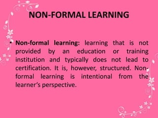 NON-FORMAL LEARNING
• Non-formal learning: learning that is not
provided by an education or training
institution and typically does not lead to
certification. It is, however, structured. Non-
formal learning is intentional from the
learner‘s perspective.
 
