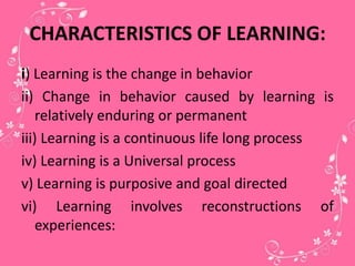CHARACTERISTICS OF LEARNING:
i) Learning is the change in behavior
ii) Change in behavior caused by learning is
relatively enduring or permanent
iii) Learning is a continuous life long process
iv) Learning is a Universal process
v) Learning is purposive and goal directed
vi) Learning involves reconstructions of
experiences:
 
