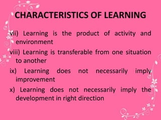 CHARACTERISTICS OF LEARNING
vii) Learning is the product of activity and
environment
viii) Learning is transferable from one situation
to another
ix) Learning does not necessarily imply
improvement
x) Learning does not necessarily imply the
development in right direction
 