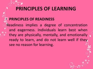 PRINCIPLES OF LEARNING
• PRINCIPLES OF READINESS
Readiness implies a degree of concentration
and eagerness. Individuals learn best when
they are physically, mentally, and emotionally
ready to learn, and do not learn well if they
see no reason for learning.
 