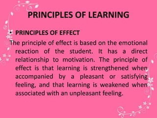 PRINCIPLES OF LEARNING
• PRINCIPLES OF EFFECT
The principle of effect is based on the emotional
reaction of the student. It has a direct
relationship to motivation. The principle of
effect is that learning is strengthened when
accompanied by a pleasant or satisfying
feeling, and that learning is weakened when
associated with an unpleasant feeling.
 