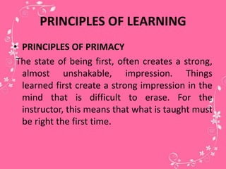 PRINCIPLES OF LEARNING
• PRINCIPLES OF PRIMACY
The state of being first, often creates a strong,
almost unshakable, impression. Things
learned first create a strong impression in the
mind that is difficult to erase. For the
instructor, this means that what is taught must
be right the first time.
 