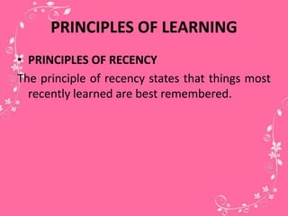 PRINCIPLES OF LEARNING
• PRINCIPLES OF RECENCY
The principle of recency states that things most
recently learned are best remembered.
 