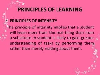 PRINCIPLES OF LEARNING
• PRINCIPLES OF INTENSITY
The principle of intensity implies that a student
will learn more from the real thing than from
a substitute. A student is likely to gain greater
understanding of tasks by performing them
rather than merely reading about them.
 