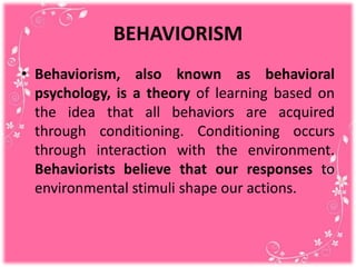 BEHAVIORISM
• Behaviorism, also known as behavioral
psychology, is a theory of learning based on
the idea that all behaviors are acquired
through conditioning. Conditioning occurs
through interaction with the environment.
Behaviorists believe that our responses to
environmental stimuli shape our actions.
 