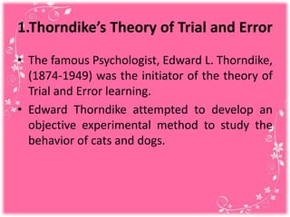 1.Thorndike’s Theory of Trial and Error
• The famous Psychologist, Edward L. Thorndike,
(1874-1949) was the initiator of the theory of
Trial and Error learning.
• Edward Thorndike attempted to develop an
objective experimental method to study the
behavior of cats and dogs.
 