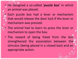 • He designed a so-called ‘puzzle box’ in which
an animal was placed.
• Each puzzle box had a lever or mechanism
that would release the door lock if the lever or
mechanism was pressed.
• The animal had to learn to press the lever or
mechanism to open the box.
• The reward of being freed from the box
strengthened the association between the
stimulus (being placed in a closed box) and an
appropriate action.
 