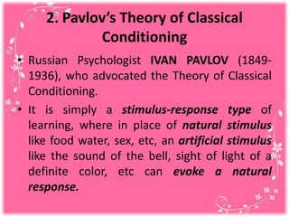 2. Pavlov’s Theory of Classical
Conditioning
• Russian Psychologist IVAN PAVLOV (1849-
1936), who advocated the Theory of Classical
Conditioning.
• It is simply a stimulus-response type of
learning, where in place of natural stimulus
like food water, sex, etc, an artificial stimulus
like the sound of the bell, sight of light of a
definite color, etc can evoke a natural
response.
 