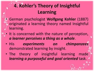 4. Kohler’s Theory of Insightful
Learning
• German psychologist Wolfgang Kohler (1887)
originated a learning theory named Insightful
learning.
• It is concerned with the nature of perception,
a learner perceives a thing as a whole.
• His experiments on chimpanzees
demonstrated learning by insight.
• The theory of insightful learning made
learning a purposeful and goal oriented task.
 