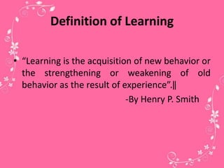Definition of Learning
• “Learning is the acquisition of new behavior or
the strengthening or weakening of old
behavior as the result of experience”.‖
-By Henry P. Smith
 