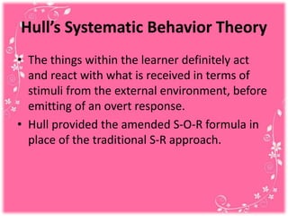 Hull’s Systematic Behavior Theory
• The things within the learner definitely act
and react with what is received in terms of
stimuli from the external environment, before
emitting of an overt response.
• Hull provided the amended S-O-R formula in
place of the traditional S-R approach.
 