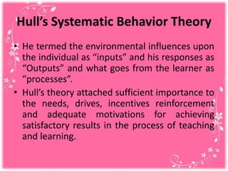 Hull’s Systematic Behavior Theory
• He termed the environmental influences upon
the individual as “inputs” and his responses as
“Outputs” and what goes from the learner as
“processes”.
• Hull’s theory attached sufficient importance to
the needs, drives, incentives reinforcement
and adequate motivations for achieving
satisfactory results in the process of teaching
and learning.
 