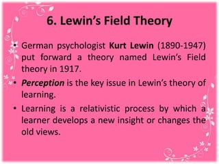 6. Lewin’s Field Theory
• German psychologist Kurt Lewin (1890-1947)
put forward a theory named Lewin’s Field
theory in 1917.
• Perception is the key issue in Lewin’s theory of
learning.
• Learning is a relativistic process by which a
learner develops a new insight or changes the
old views.
 