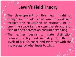 Lewin’s Field Theory
• The development of this new insight or
change in the old views can be explained
through the structuring or restructuring of
one’s life space i.e. the cognitive structure or
field of one’s perception and understanding.
• The learner begins to make distinction
between reality and unreality at different
levels of his life, space and try to act with the
knowledge, of what leads to what.
 