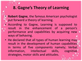 8. Gagne’s Theory of Learning
• Robert Gagne, the famous American psychologist
put forward a theory of learning.
• According to Gagne, Learning is supposed to
result in the enhancement of a person’s
performance and capabilities by acquiring new
ways of behaving.
• He declared that all types of human learning may
result in the development of human capabilities
in terms of five components namely; Verbal
information, intellectual skills, cognitive
strategies, motor skills and attitudes.
 