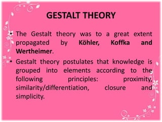 GESTALT THEORY
• The Gestalt theory was to a great extent
propagated by Köhler, Koffka and
Wertheimer.
• Gestalt theory postulates that knowledge is
grouped into elements according to the
following principles: proximity,
similarity/differentiation, closure and
simplicity.
 