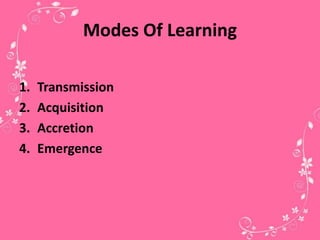 Modes Of Learning
1. Transmission
2. Acquisition
3. Accretion
4. Emergence
 