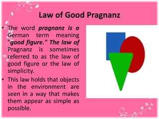 Law of Good Pragnanz
• The word pragnanz is a
German term meaning
"good figure." The law of
Pragnanz is sometimes
referred to as the law of
good figure or the law of
simplicity.
• This law holds that objects
in the environment are
seen in a way that makes
them appear as simple as
possible.
 