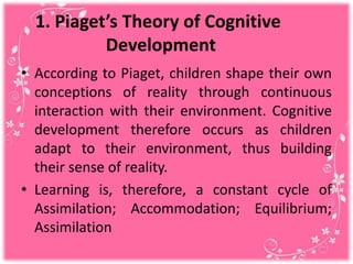 1. Piaget’s Theory of Cognitive
Development
• According to Piaget, children shape their own
conceptions of reality through continuous
interaction with their environment. Cognitive
development therefore occurs as children
adapt to their environment, thus building
their sense of reality.
• Learning is, therefore, a constant cycle of
Assimilation; Accommodation; Equilibrium;
Assimilation
 