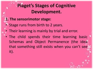 Piaget’s Stages of Cognitive
Development.
1. The sensorimotor stage:
• Stage runs from birth to 2 years.
• Their learning is mainly by trial and error.
• The child spends their time learning basic
Schemas and Object Permanence (the idea
that something still exists when you can’t see
it).
 