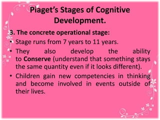 Piaget’s Stages of Cognitive
Development.
3. The concrete operational stage:
• Stage runs from 7 years to 11 years.
• They also develop the ability
to Conserve (understand that something stays
the same quantity even if it looks different).
• Children gain new competencies in thinking
and become involved in events outside of
their lives.
 