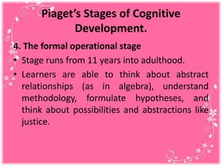 Piaget’s Stages of Cognitive
Development.
4. The formal operational stage
• Stage runs from 11 years into adulthood.
• Learners are able to think about abstract
relationships (as in algebra), understand
methodology, formulate hypotheses, and
think about possibilities and abstractions like
justice.
 